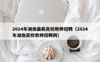 2024年湖南最新高校教师招聘（2024年湖南高校教师招聘网）