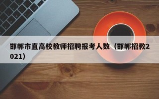 邯郸市直高校教师招聘报考人数（邯郸招教2021）