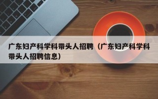 广东妇产科学科带头人招聘（广东妇产科学科带头人招聘信息）
