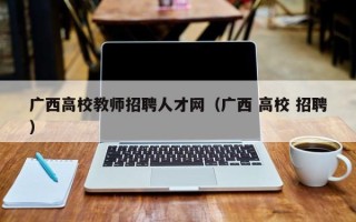 广西高校教师招聘人才网（广西 高校 招聘）