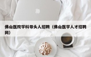 佛山医院学科带头人招聘（佛山医学人才招聘网）