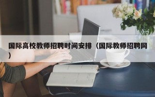 国际高校教师招聘时间安排（国际教师招聘网）