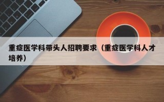 重症医学科带头人招聘要求（重症医学科人才培养）