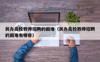 民办高校教师招聘的困难（民办高校教师招聘的困难有哪些）