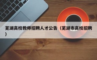 芜湖高校教师招聘人才公告（芜湖市高校招聘）