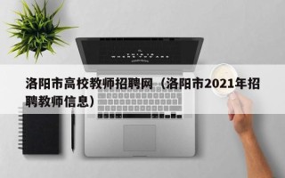 洛阳市高校教师招聘网（洛阳市2021年招聘教师信息）
