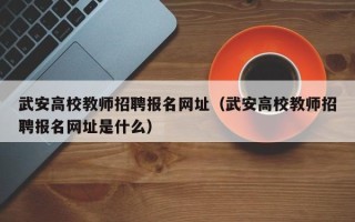 武安高校教师招聘报名网址（武安高校教师招聘报名网址是什么）