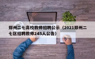郑州二七高校教师招聘公示（2021郑州二七区招聘教师245人公告）