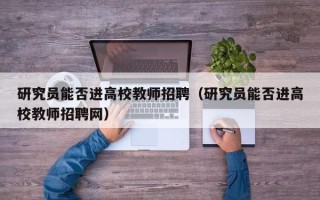 研究员能否进高校教师招聘（研究员能否进高校教师招聘网）