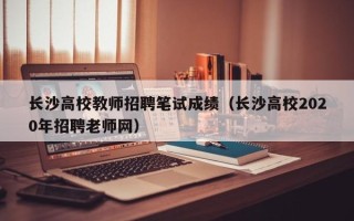 长沙高校教师招聘笔试成绩（长沙高校2020年招聘老师网）