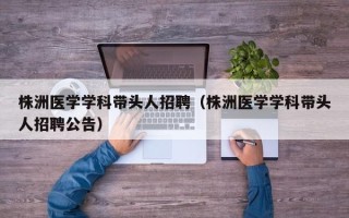 株洲医学学科带头人招聘（株洲医学学科带头人招聘公告）