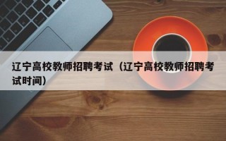 辽宁高校教师招聘考试（辽宁高校教师招聘考试时间）