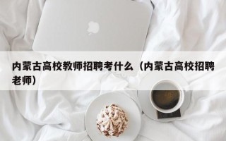 内蒙古高校教师招聘考什么（内蒙古高校招聘老师）