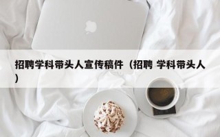 招聘学科带头人宣传稿件（招聘 学科带头人）
