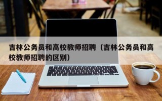 吉林公务员和高校教师招聘（吉林公务员和高校教师招聘的区别）