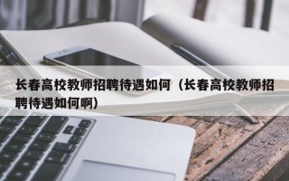 长春高校教师招聘待遇如何（长春高校教师招聘待遇如何啊）