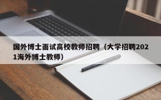 国外博士面试高校教师招聘（大学招聘2021海外博士教师）