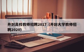 开封高校教师招聘2017（开封大学教师招聘2020）