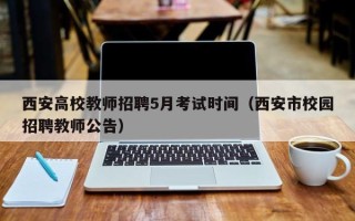 西安高校教师招聘5月考试时间（西安市校园招聘教师公告）