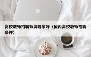 高校教师招聘师资哪家好（国内高校教师招聘条件）