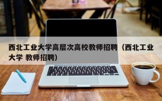 西北工业大学高层次高校教师招聘（西北工业大学 教师招聘）