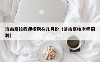 济南高校教师招聘在几月份（济南高校老师招聘）