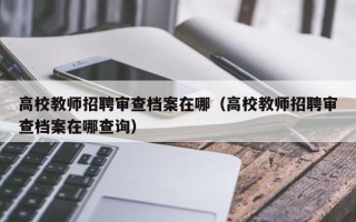 高校教师招聘审查档案在哪（高校教师招聘审查档案在哪查询）