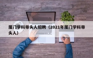 厦门学科带头人招聘（2021年厦门学科带头人）