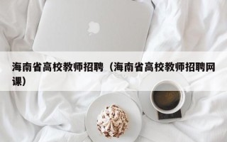 海南省高校教师招聘（海南省高校教师招聘网课）