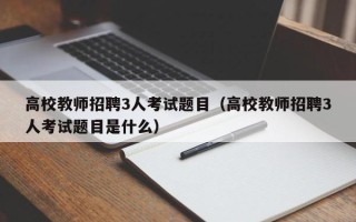 高校教师招聘3人考试题目（高校教师招聘3人考试题目是什么）