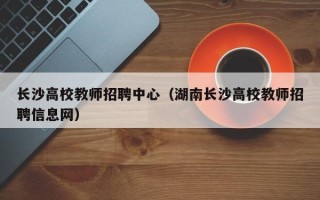 长沙高校教师招聘中心（湖南长沙高校教师招聘信息网）