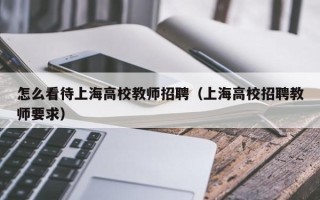 怎么看待上海高校教师招聘（上海高校招聘教师要求）