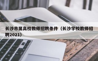 长沙市属高校教师招聘条件（长沙学校教师招聘2021）