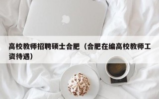 高校教师招聘硕士合肥（合肥在编高校教师工资待遇）