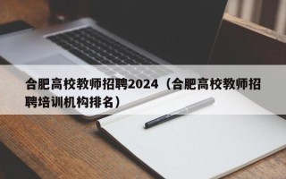 合肥高校教师招聘2024（合肥高校教师招聘培训机构排名）