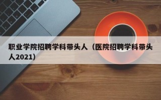 职业学院招聘学科带头人（医院招聘学科带头人2021）