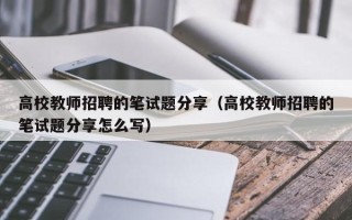 高校教师招聘的笔试题分享（高校教师招聘的笔试题分享怎么写）