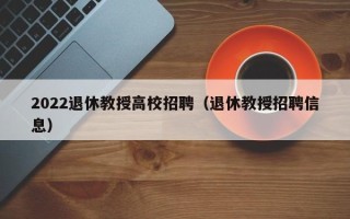 2022退休教授高校招聘（退休教授招聘信息）