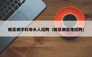 糖尿病学科带头人招聘（糖尿病管理招聘）