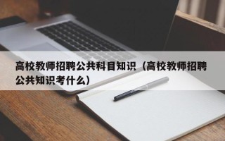 高校教师招聘公共科目知识（高校教师招聘 公共知识考什么）