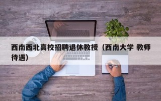 西南西北高校招聘退休教授（西南大学 教师待遇）