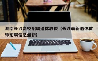 湖南长沙高校招聘退休教授（长沙最新退休教师招聘信息最新）