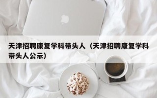 天津招聘康复学科带头人（天津招聘康复学科带头人公示）