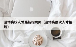 淄博高校人才最新招聘网（淄博高层次人才招聘）