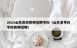2023山东高校教师招聘专科（山东省专科学校教师招聘）