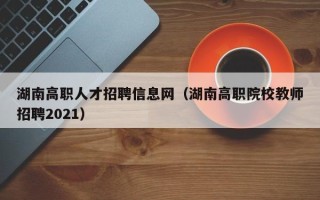 湖南高职人才招聘信息网（湖南高职院校教师招聘2021）
