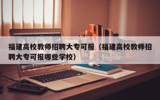 福建高校教师招聘大专可报（福建高校教师招聘大专可报哪些学校）