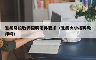 潍柴高校教师招聘条件要求（潍柴大学招聘教师吗）