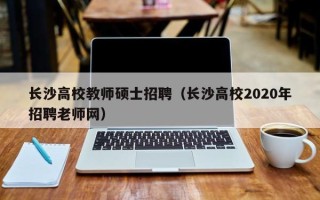 长沙高校教师硕士招聘（长沙高校2020年招聘老师网）