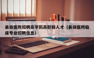 县级医院招聘高学历高职称人才（县级医院临床专业招聘信息）